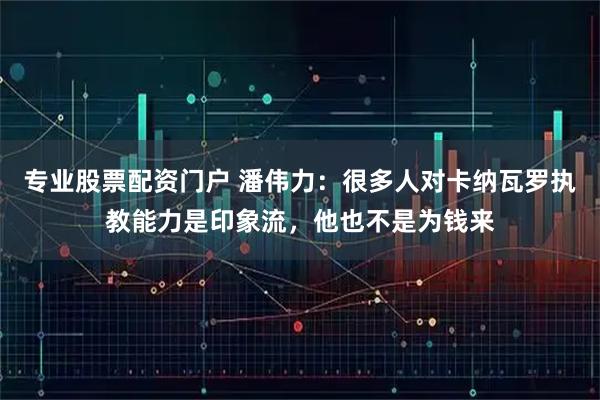 专业股票配资门户 潘伟力：很多人对卡纳瓦罗执教能力是印象流，他也不是为钱来