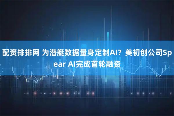 配资排排网 为潜艇数据量身定制AI？美初创公司Spear AI完成首轮融资