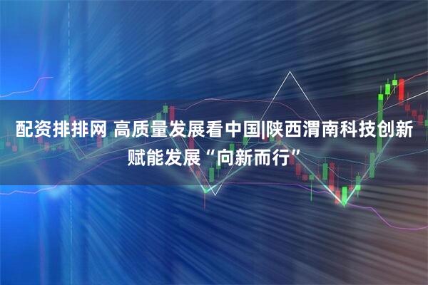 配资排排网 高质量发展看中国|陕西渭南科技创新赋能发展“向新而行”