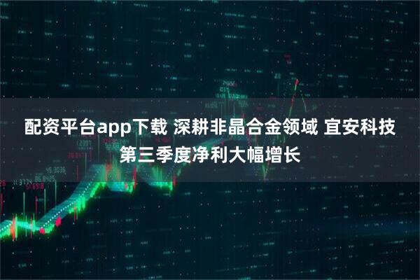 配资平台app下载 深耕非晶合金领域 宜安科技第三季度净利大幅增长