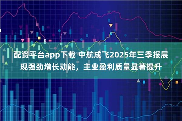 配资平台app下载 中航成飞2025年三季报展现强劲增长动能，主业盈利质量显著提升