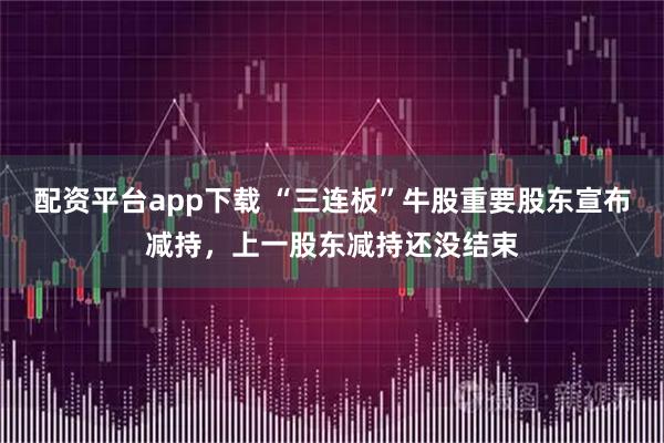 配资平台app下载 “三连板”牛股重要股东宣布减持，上一股东减持还没结束