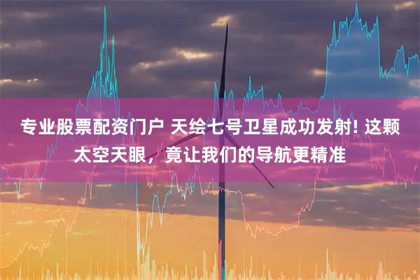 专业股票配资门户 天绘七号卫星成功发射! 这颗太空天眼，竟让我们的导航更精准