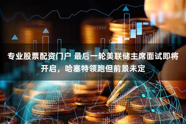 专业股票配资门户 最后一轮美联储主席面试即将开启，哈塞特领跑但前景未定