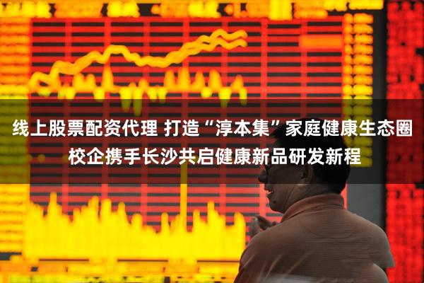 线上股票配资代理 打造“淳本集”家庭健康生态圈 校企携手长沙共启健康新品研发新程