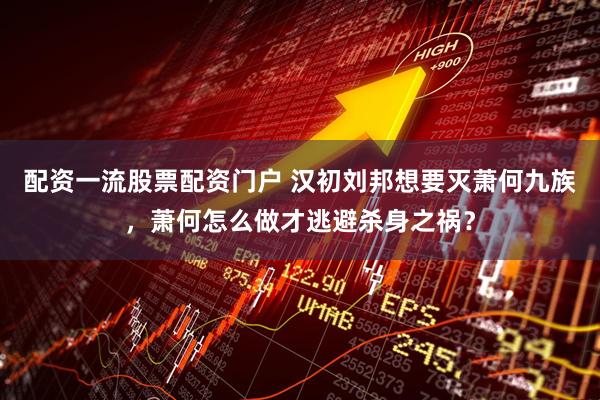 配资一流股票配资门户 汉初刘邦想要灭萧何九族，萧何怎么做才逃避杀身之祸？