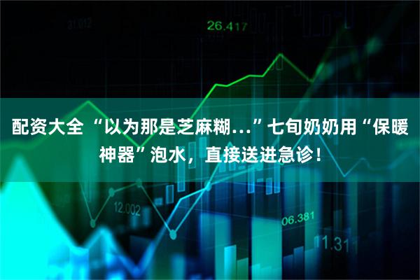 配资大全 “以为那是芝麻糊…”七旬奶奶用“保暖神器”泡水，直接送进急诊！