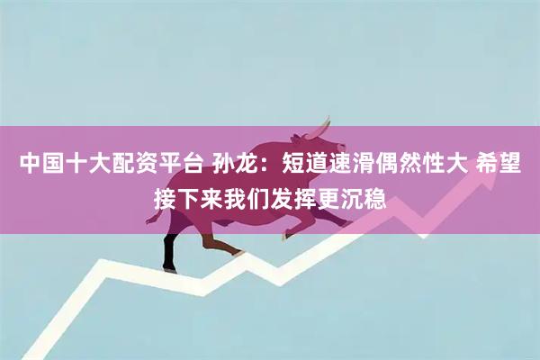 中国十大配资平台 孙龙：短道速滑偶然性大 希望接下来我们发挥更沉稳