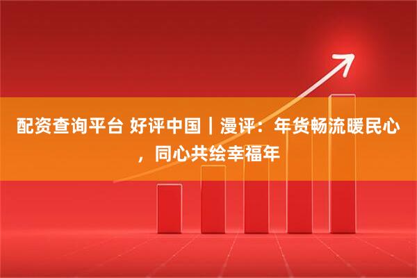 配资查询平台 好评中国｜漫评：年货畅流暖民心，同心共绘幸福年