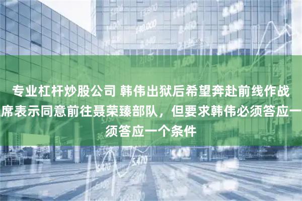 专业杠杆炒股公司 韩伟出狱后希望奔赴前线作战，毛主席表示同意前往聂荣臻部队，但要求韩伟必须答应一个条件