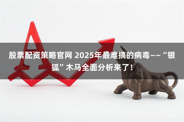 股票配资策略官网 2025年最难搞的病毒——“银狐”木马全面分析来了！
