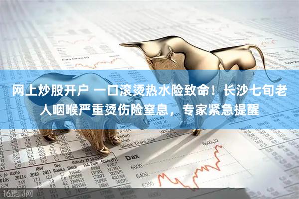 网上炒股开户 一口滚烫热水险致命！长沙七旬老人咽喉严重烫伤险窒息，专家紧急提醒