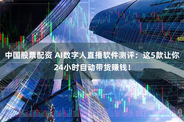 中国股票配资 AI数字人直播软件测评：这5款让你24小时自动带货赚钱！
