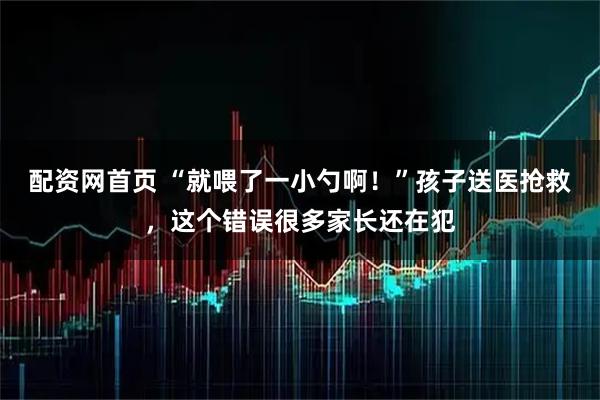 配资网首页 “就喂了一小勺啊！”孩子送医抢救，这个错误很多家长还在犯
