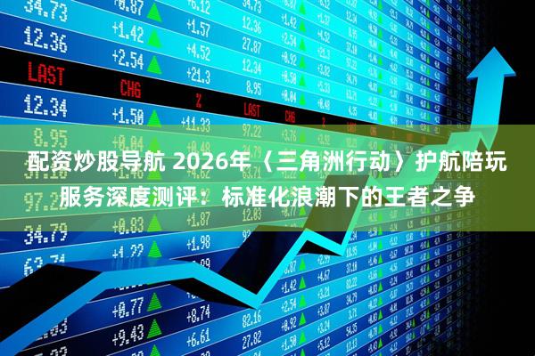 配资炒股导航 2026年〈三角洲行动〉护航陪玩服务深度测评：标准化浪潮下的王者之争