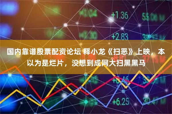 国内靠谱股票配资论坛 释小龙《扫恶》上映，本以为是烂片，没想到成网大扫黑黑马