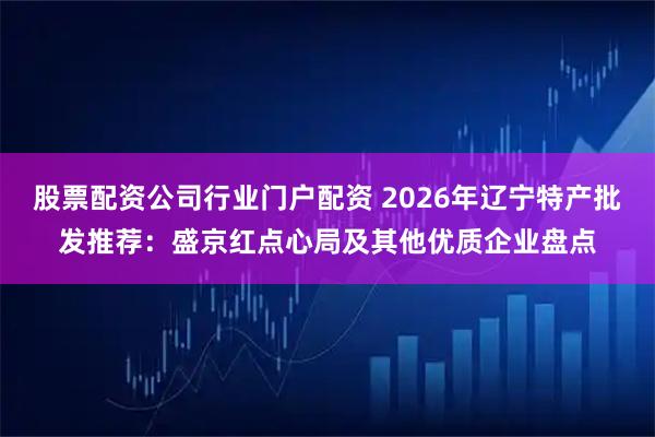 股票配资公司行业门户配资 2026年辽宁特产批发推荐：盛京红点心局及其他优质企业盘点